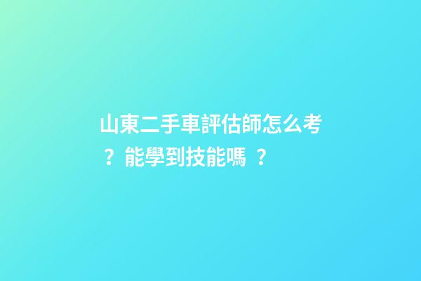 山東二手車評估師怎么考？能學到技能嗎？